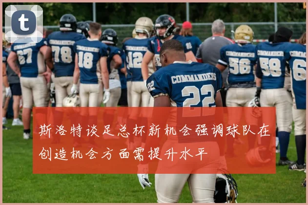斯洛特谈足总杯新机会强调球队在创造机会方面需提升水平