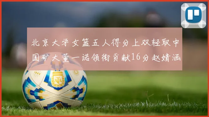 北京大学女篮五人得分上双轻取中国矿大董一诺领衔贡献16分赵婧涵接近双双