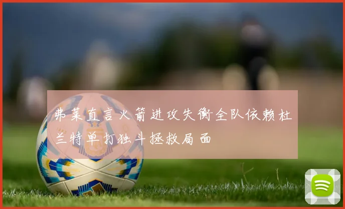 弗莱直言火箭进攻失衡全队依赖杜兰特单打独斗拯救局面