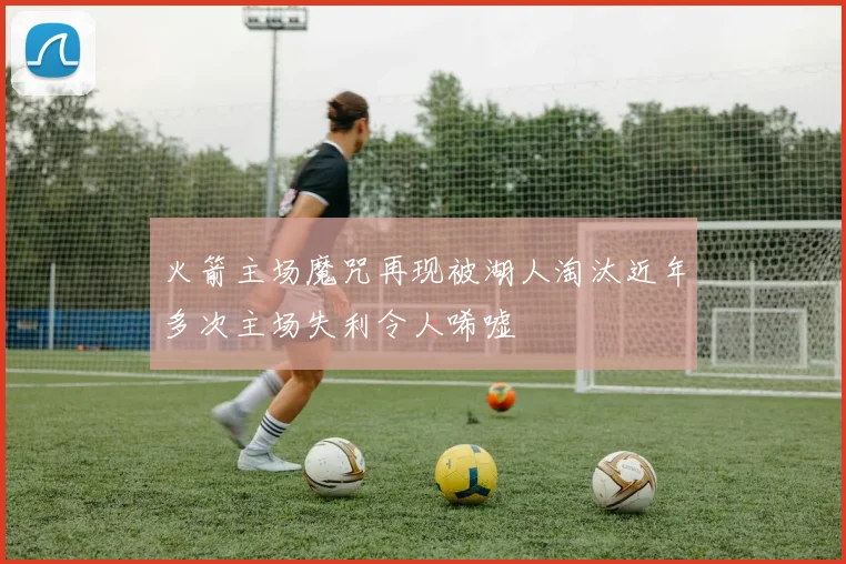 火箭主场魔咒再现被湖人淘汰近年多次主场失利令人唏嘘