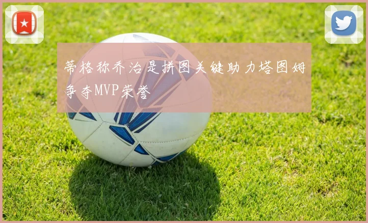 蒂格称乔治是拼图关键助力塔图姆争夺MVP荣誉