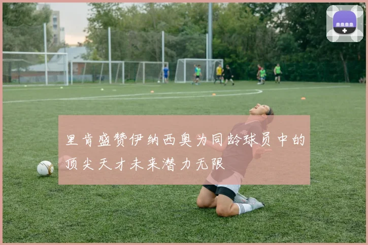 里肯盛赞伊纳西奥为同龄球员中的顶尖天才未来潜力无限