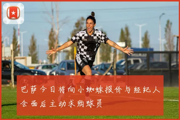 巴萨今日将向小蜘蛛报价与经纪人会面后主动求购球员