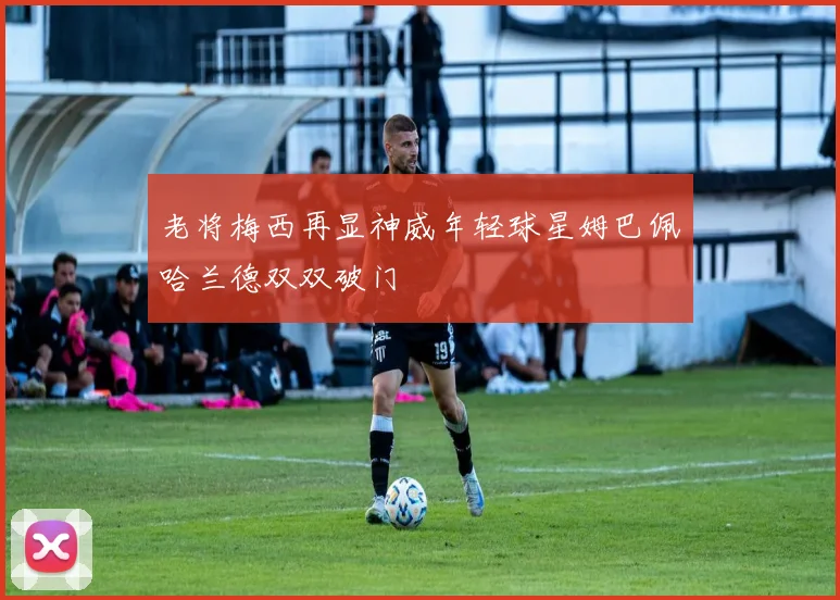 老将梅西再显神威年轻球星姆巴佩哈兰德双双破门