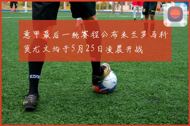 意甲最后一轮赛程公布米兰罗马科莫尤文均于5月25日凌晨开战