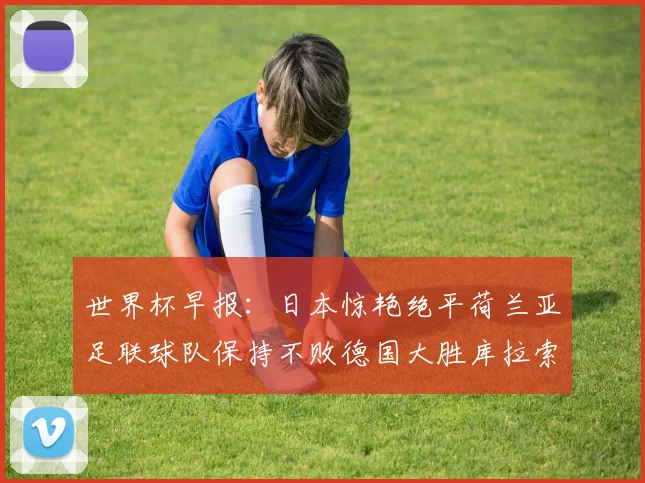 世界杯早报：日本惊艳绝平荷兰亚足联球队保持不败德国大胜库拉索
