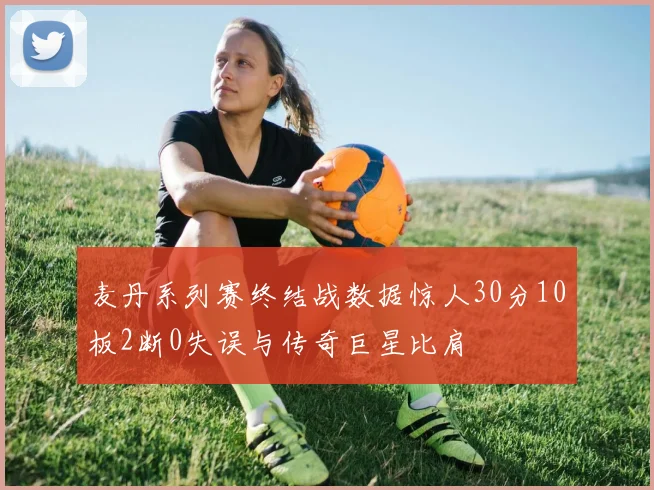 麦丹系列赛终结战数据惊人30分10板2断0失误与传奇巨星比肩