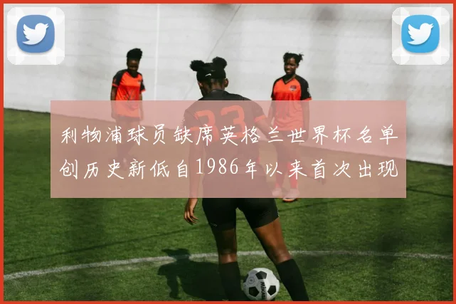 利物浦球员缺席英格兰世界杯名单创历史新低自1986年以来首次出现
