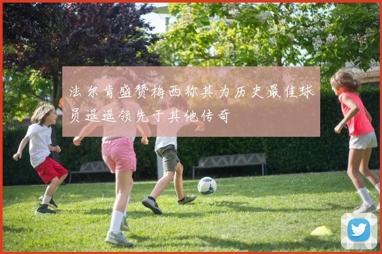法尔肯盛赞梅西称其为历史最佳球员遥遥领先于其他传奇