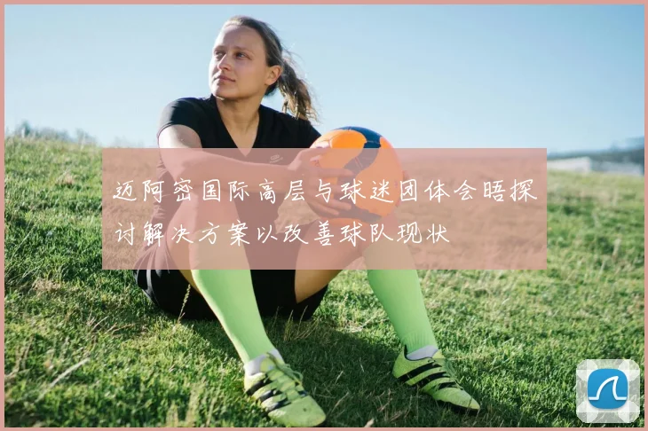 迈阿密国际高层与球迷团体会晤探讨解决方案以改善球队现状