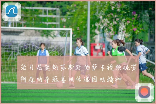 若日尼奥热苏斯廷伯萨卡视频祝贺阿森纳夺冠喜讯传递团结精神