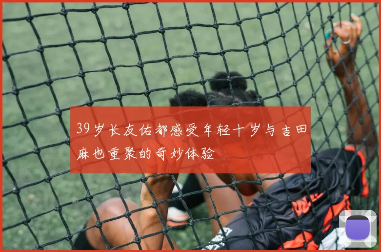 39岁长友佑都感受年轻十岁与吉田麻也重聚的奇妙体验