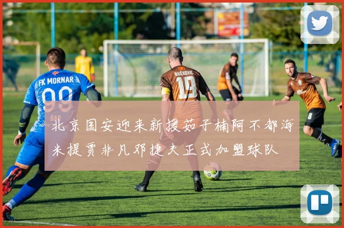 北京国安迎来新援茹子楠阿不都海米提贾非凡邓捷夫正式加盟球队