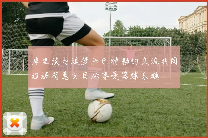 库里谈与追梦和巴特勒的交流共同追逐有意义目标享受篮球乐趣